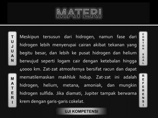 T
U
J
U
A
N
M
A
T
E
R
I
C
O
N
T
O
H
S
O
A
L
R
E
F
E
R
E
N
S
I
UJI KOMPETENSI
 Meskipun tersusun dari hidrogen, namun fase dari
hidrogen lebih menyerupai cairan akibat tekanan yang
begitu besar, dan lebih ke pusat hidrogen dan helium
berwujud seperti logam cair dengan ketebalan hingga
40000 km. Zat-zat atmosfernya bersifat racun dan dapat
mematilemaskan makhluk hidup. Zat-zat ini adalah
hidrogen, helium, metana, amoniak, dan mungkin
hidrogen sulfida. Jika diamati, Jupiter tampak berwarna
krem dengan garis-garis cokelat.
 