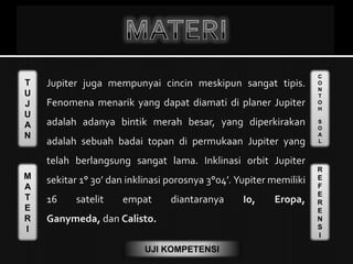 T
U
J
U
A
N
M
A
T
E
R
I
C
O
N
T
O
H
S
O
A
L
R
E
F
E
R
E
N
S
I
UJI KOMPETENSI
Jupiter juga mempunyai cincin meskipun sangat tipis.
Fenomena menarik yang dapat diamati di planer Jupiter
adalah adanya bintik merah besar, yang diperkirakan
adalah sebuah badai topan di permukaan Jupiter yang
telah berlangsung sangat lama. Inklinasi orbit Jupiter
sekitar 1° 30’ dan inklinasi porosnya 3°04’. Yupiter memiliki
16 satelit empat diantaranya Io, Eropa,
Ganymeda, dan Calisto.
 