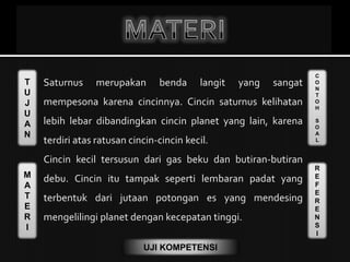 T
U
J
U
A
N
M
A
T
E
R
I
C
O
N
T
O
H
S
O
A
L
R
E
F
E
R
E
N
S
I
UJI KOMPETENSI
Saturnus merupakan benda langit yang sangat
mempesona karena cincinnya. Cincin saturnus kelihatan
lebih lebar dibandingkan cincin planet yang lain, karena
terdiri atas ratusan cincin-cincin kecil.
Cincin kecil tersusun dari gas beku dan butiran-butiran
debu. Cincin itu tampak seperti lembaran padat yang
terbentuk dari jutaan potongan es yang mendesing
mengelilingi planet dengan kecepatan tinggi.
 