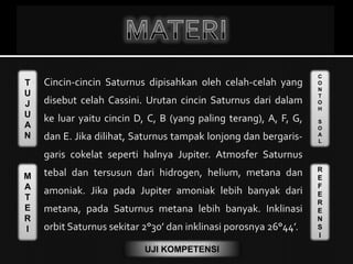 T
U
J
U
A
N
M
A
T
E
R
I
C
O
N
T
O
H
S
O
A
L
R
E
F
E
R
E
N
S
I
UJI KOMPETENSI
 Cincin-cincin Saturnus dipisahkan oleh celah-celah yang
disebut celah Cassini. Urutan cincin Saturnus dari dalam
ke luar yaitu cincin D, C, B (yang paling terang), A, F, G,
dan E. Jika dilihat, Saturnus tampak lonjong dan bergaris-
garis cokelat seperti halnya Jupiter. Atmosfer Saturnus
tebal dan tersusun dari hidrogen, helium, metana dan
amoniak. Jika pada Jupiter amoniak lebih banyak dari
metana, pada Saturnus metana lebih banyak. Inklinasi
orbit Saturnus sekitar 2°30’ dan inklinasi porosnya 26°44’.
 