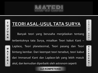 T
U
J
U
A
N
M
A
T
E
R
I
C
O
N
T
O
H
S
O
A
L
R
E
F
E
R
E
N
S
I
UJI KOMPETENSI
TEORI ASAL-USULTATA SURYA
Banyak teori yang berusaha menjelaskan tentang
terbentuknya tata Surya, misalkan Teori kabut Kant –
Laplace, Teori planetesimal, Teori pasang dan Teori
bintang kembar. Dari keempat teori tersebut, teori kabut
dari Immanuel Kant dan Laplace-lah yang lebih masuk
akal, dan kemudian diperbaiki oleh astronom seperti
 