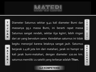 T
U
J
U
A
N
M
A
T
E
R
I
C
O
N
T
O
H
S
O
A
L
R
E
F
E
R
E
N
S
I
UJI KOMPETENSI
 Diameter Saturnus sekitar 9,41 kali diameter Bumi dan
massanya 95,1 massa Bumi, ini berarti rapat massa
Saturnus sangat rendah, sekitar 630 kg/m3, lebih ringan
dari air yang bervolum sama. Keindahan saturnus ini tidak
begitu menonjol karena letaknya sangat jauh. Saturnus
berjarak 1.428 juta km dari matahari, jarak ini hampir 10
kali jarak bumi-matahari, dengan diameter 120.00 km.
saturnus memiliki 21 satelit yang terbesar adalah Titan.
 