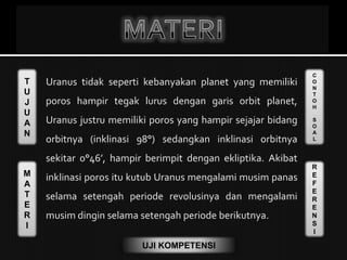 T
U
J
U
A
N
M
A
T
E
R
I
C
O
N
T
O
H
S
O
A
L
R
E
F
E
R
E
N
S
I
UJI KOMPETENSI
Uranus tidak seperti kebanyakan planet yang memiliki
poros hampir tegak lurus dengan garis orbit planet,
Uranus justru memiliki poros yang hampir sejajar bidang
orbitnya (inklinasi 98°) sedangkan inklinasi orbitnya
sekitar 0°46’, hampir berimpit dengan ekliptika. Akibat
inklinasi poros itu kutub Uranus mengalami musim panas
selama setengah periode revolusinya dan mengalami
musim dingin selama setengah periode berikutnya.
 