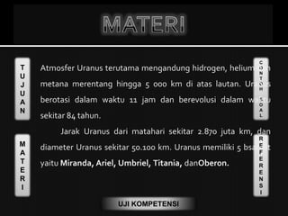 T
U
J
U
A
N
M
A
T
E
R
I
C
O
N
T
O
H
S
O
A
L
R
E
F
E
R
E
N
S
I
UJI KOMPETENSI
Atmosfer Uranus terutama mengandung hidrogen, helium dan
metana merentang hingga 5 000 km di atas lautan. Uranus
berotasi dalam waktu 11 jam dan berevolusi dalam waktu
sekitar 84 tahun.
Jarak Uranus dari matahari sekitar 2.870 juta km, dan
diameter Uranus sekitar 50.100 km. Uranus memiliki 5 bsatelit
yaitu Miranda, Ariel, Umbriel, Titania, danOberon.
 