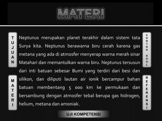 T
U
J
U
A
N
M
A
T
E
R
I
C
O
N
T
O
H
S
O
A
L
R
E
F
E
R
E
N
S
I
UJI KOMPETENSI
Neptunus merupakan planet terakhir dalam sistem tata
Surya kita. Neptunus berawarna biru cerah karena gas
metana yang ada di atmosfer menyerap warna merah sinar
Matahari dan memantulkan warna biru. Neptunus tersusun
dari inti batuan sebesar Bumi yang terdiri dari besi dan
silikon, dan diliputi lautan air ionik bercampur bahan
batuan membentang 5 000 km ke permukaan dan
bersambung dengan atmosfer tebal berupa gas hidrogen,
helium, metana dan amoniak.
 