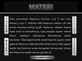 T
U
J
U
A
N
M
A
T
E
R
I
C
O
N
T
O
H
S
O
A
L
R
E
F
E
R
E
N
S
I
UJI KOMPETENSI
Suhu permukaan Neptunus kira-kira -213° C dan suhu
intinya 5 149° C. Inklinasi orbit Neptunus sekitar 1,8° dan
sumbu rotasinya miring 29,58°. Neptunus dikenal karena
badai besar di atmosfernya, yang tampak seperti noktah
hitam, meskipun sebenarnya diameternya ribuan
kilometer. Tidak seperti bintik merah besar di Jupiter, bintik
gelap di Neptunus tidak bertahan terlalu lama.Tidak seperti
Jupiter dan Saturnus yang merupakan raksasa gas, Uranus
dan Neptunus adalah raksasa gas dan air.
 