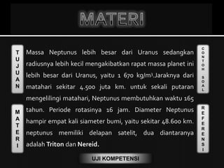T
U
J
U
A
N
M
A
T
E
R
I
C
O
N
T
O
H
S
O
A
L
R
E
F
E
R
E
N
S
I
UJI KOMPETENSI
Massa Neptunus lebih besar dari Uranus sedangkan
radiusnya lebih kecil mengakibatkan rapat massa planet ini
lebih besar dari Uranus, yaitu 1 670 kg/m3.Jaraknya dari
matahari sekitar 4.500 juta km. untuk sekali putaran
mengelilingi matahari, Neptunus membutuhkan waktu 165
tahun. Periode rotasinya 16 jam. Diameter Neptunus
hampir empat kali siameter bumi, yaitu sekitar 48.600 km.
neptunus memiliki delapan satelit, dua diantaranya
adalah Triton dan Nereid.
 