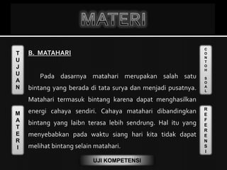T
U
J
U
A
N
M
A
T
E
R
I
C
O
N
T
O
H
S
O
A
L
R
E
F
E
R
E
N
S
I
UJI KOMPETENSI
 B. MATAHARI
Pada dasarnya matahari merupakan salah satu
bintang yang berada di tata surya dan menjadi pusatnya.
Matahari termasuk bintang karena dapat menghasilkan
energi cahaya sendiri. Cahaya matahari dibandingkan
bintang yang laibn terasa lebih sendrung. Hal itu yang
menyebabkan pada waktu siang hari kita tidak dapat
melihat bintang selain matahari.
 