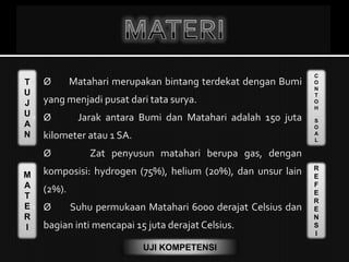 T
U
J
U
A
N
M
A
T
E
R
I
C
O
N
T
O
H
S
O
A
L
R
E
F
E
R
E
N
S
I
UJI KOMPETENSI
 Ø Matahari merupakan bintang terdekat dengan Bumi
yang menjadi pusat dari tata surya.
 Ø Jarak antara Bumi dan Matahari adalah 150 juta
kilometer atau 1 SA.
Ø Zat penyusun matahari berupa gas, dengan
komposisi: hydrogen (75%), helium (20%), dan unsur lain
(2%).
 Ø Suhu permukaan Matahari 6000 derajat Celsius dan
bagian inti mencapai 15 juta derajat Celsius.
 