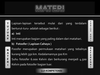 T
U
J
U
A
N
M
A
T
E
R
I
C
O
N
T
O
H
S
O
A
L
R
E
F
E
R
E
N
S
I
UJI KOMPETENSI
 Lapisan-lapisan tersebut mulai dari yang terdalam
berturut-turu- adalah sebagai berikut :
 a) Inti
 Inti merupakan bagian yang paling dalam dari matahari.
b) Fotosfer ( Lapisan Cahaya )
 Foosfer merupakan permukaan matahari yang tebalnya
kurang lebih 350 km. Kedalamannya 500 Km
 Suhu fotosfer 6.000 Kelvin dan berkurang menjadi 4.500
Kelvin pada fotosfer bagian luar.
 