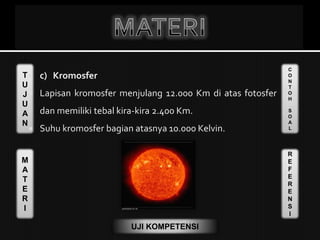 T
U
J
U
A
N
M
A
T
E
R
I
C
O
N
T
O
H
S
O
A
L
R
E
F
E
R
E
N
S
I
UJI KOMPETENSI
 c) Kromosfer
 Lapisan kromosfer menjulang 12.000 Km di atas fotosfer
dan memiliki tebal kira-kira 2.400 Km.
 Suhu kromosfer bagian atasnya 10.000 Kelvin.
 