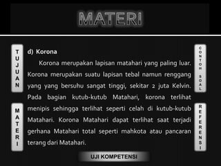 T
U
J
U
A
N
M
A
T
E
R
I
C
O
N
T
O
H
S
O
A
L
R
E
F
E
R
E
N
S
I
UJI KOMPETENSI
d) Korona
Korona merupakan lapisan matahari yang paling luar.
Korona merupakan suatu lapisan tebal namun renggang
yang yang bersuhu sangat tinggi, sekitar 2 juta Kelvin.
Pada bagian kutub-kutub Matahari, korona terlihat
menipis sehingga terlihat seperti celah di kutub-kutub
Matahari. Korona Matahari dapat terlihat saat terjadi
gerhana Matahari total seperti mahkota atau pancaran
terang dari Matahari.
 