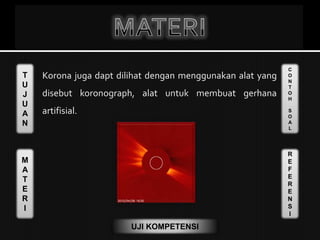 T
U
J
U
A
N
M
A
T
E
R
I
C
O
N
T
O
H
S
O
A
L
R
E
F
E
R
E
N
S
I
UJI KOMPETENSI
Korona juga dapt dilihat dengan menggunakan alat yang
disebut koronograph, alat untuk membuat gerhana
artifisial.
 