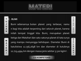 T
U
J
U
A
N
M
A
T
E
R
I
C
O
N
T
O
H
S
O
A
L
R
E
F
E
R
E
N
S
I
UJI KOMPETENSI
C. BUMI
Bumi sebenarnya bukan planet yang terbesar, namu
n bagi kita adalah terpenting dari seluruh planet, karena
inilah tempat tinggal kita. Bumi, merupakan planet
ketiga dari Matahari dan satu-satunya planet di tata surya
yang mampu menyangga kehidupan. Diameter Bumi di
katulistiwa 12.756,2698 km dan diameter di kutubnya
12.713,4994 km dengan massa jenis sekitar 5 520 kg/m3.
 