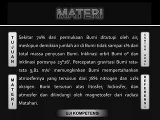 T
U
J
U
A
N
M
A
T
E
R
I
C
O
N
T
O
H
S
O
A
L
R
E
F
E
R
E
N
S
I
UJI KOMPETENSI
Sekitar 70% dari permukaan Bumi ditutupi oleh air,
meskipun demikian jumlah air di Bumi tidak sampai 1% dari
total massa penyusun Bumi. Inklinasi orbit Bumi 0° dan
inklinasi porosnya 23°26’. Percepatan gravitasi Bumi rata-
rata 9,82 m/s2 memungkinkan Bumi mempertahankan
atmosfernya yang tersusun dari 78% nitrogen dan 21%
oksigen. Bumi tersusun atas litosfer, hidrosfer, dan
atmosfer dan dilindungi oleh magnetosfer dari radiasi
Matahari.
 
