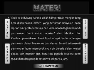 T
U
J
U
A
N
M
A
T
E
R
I
C
O
N
T
O
H
S
O
A
L
R
E
F
E
R
E
N
S
I
UJI KOMPETENSI
 Teori ini didukung karena Bulan hampir tidak mengandung
besi dikarenakan materi yang terlontar hanyalah pada
lapisan luar protobumi saja dan keberadaan logam berat di
permukaan Bumi akibat ‘adukan’ dari tabrakan itu.
Keadaan permukaan planet bumi sangat berbeda dengan
permukan planet Merkurius dan Venus. Suhu & tekanan di
permukaan bumi memungkinkan air berada dalam wujud
padat, cair, maupun gas. Rata-rata periode revolusi bumi
365,25 hari dan periode rotasinya sekitar 24 jam.
 