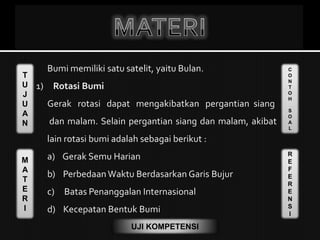 T
U
J
U
A
N
M
A
T
E
R
I
C
O
N
T
O
H
S
O
A
L
R
E
F
E
R
E
N
S
I
UJI KOMPETENSI
Bumi memiliki satu satelit, yaitu Bulan.
1) Rotasi Bumi
Gerak rotasi dapat mengakibatkan pergantian siang
dan malam. Selain pergantian siang dan malam, akibat
lain rotasi bumi adalah sebagai berikut :
a) Gerak Semu Harian
b) Perbedaan Waktu Berdasarkan Garis Bujur
c) Batas Penanggalan Internasional
d) Kecepatan Bentuk Bumi
 