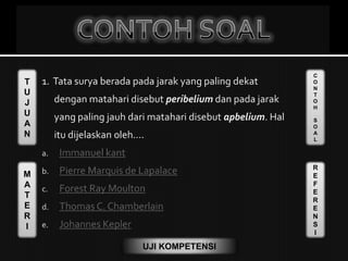 T
U
J
U
A
N
M
A
T
E
R
I
C
O
N
T
O
H
S
O
A
L
R
E
F
E
R
E
N
S
I
UJI KOMPETENSI
1. Tata surya berada pada jarak yang paling dekat
dengan matahari disebut peribelium dan pada jarak
yang paling jauh dari matahari disebut apbelium. Hal
itu dijelaskan oleh....
a. Immanuel kant
b. Pierre Marquis de Lapalace
c. Forest Ray Moulton
d. Thomas C. Chamberlain
e. Johannes Kepler
 