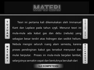 T
U
J
U
A
N
M
A
T
E
R
I
C
O
N
T
O
H
S
O
A
L
R
E
F
E
R
E
N
S
I
UJI KOMPETENSI
Teori ini pertama kali dikemukakan oleh Immanuel
Kant dan Laplace pada tahun 1796. Menurut teori ini
mula-mula ada kabut gas dan debu (nebula) yang
sebagian besar terdiri atas hidrogen dan sedikit helium.
Nebula mengisi seluruh ruang alam semesta, karena
proses pendinginan kabut gas tersebut menyusut dan
mulai berputar. Proses ini mula-mula berjalan lambat,
selanjutnya semakin cepat dan bentuknya berubah dari
 