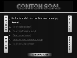 T
U
J
U
A
N
M
A
T
E
R
I
C
O
N
T
O
H
S
O
A
L
R
E
F
E
R
E
N
S
I
UJI KOMPETENSI
3. Berikut ini adalah teori pembentukan tata surya,
kecuali...
a. Teori nebula/kabut
b. Teori tidal/pasang surut
c. Teori planetesimal
d. Teori ledakan besar (Big Bang)
e. Teori bintang kembar
 