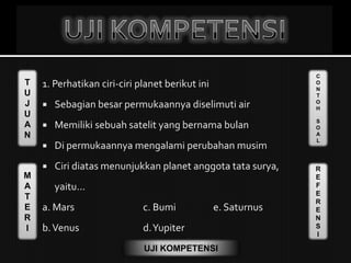 T
U
J
U
A
N
M
A
T
E
R
I
C
O
N
T
O
H
S
O
A
L
R
E
F
E
R
E
N
S
I
UJI KOMPETENSI
1. Perhatikan ciri-ciri planet berikut ini
 Sebagian besar permukaannya diselimuti air
 Memiliki sebuah satelit yang bernama bulan
 Di permukaannya mengalami perubahan musim
 Ciri diatas menunjukkan planet anggota tata surya,
yaitu...
a. Mars c. Bumi e. Saturnus
b.Venus d.Yupiter
 