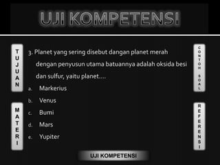 T
U
J
U
A
N
M
A
T
E
R
I
C
O
N
T
O
H
S
O
A
L
R
E
F
E
R
E
N
S
I
UJI KOMPETENSI
3. Planet yang sering disebut dangan planet merah
dengan penyusun utama batuannya adalah oksida besi
dan sulfur, yaitu planet....
a. Markerius
b. Venus
c. Bumi
d. Mars
e. Yupiter
 