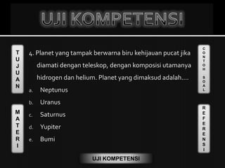 T
U
J
U
A
N
M
A
T
E
R
I
C
O
N
T
O
H
S
O
A
L
R
E
F
E
R
E
N
S
I
UJI KOMPETENSI
4. Planet yang tampak berwarna biru kehijauan pucat jika
diamati dengan teleskop, dengan komposisi utamanya
hidrogen dan helium. Planet yang dimaksud adalah....
a. Neptunus
b. Uranus
c. Saturnus
d. Yupiter
e. Bumi
 