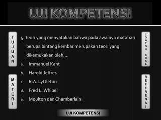 T
U
J
U
A
N
M
A
T
E
R
I
C
O
N
T
O
H
S
O
A
L
R
E
F
E
R
E
N
S
I
UJI KOMPETENSI
5.Teori yang menyatakan bahwa pada awalnya matahari
berupa bintang kembar merupakan teori yang
dikemukakan oleh....
a. Immanuel Kant
b. Harold Jeffres
c. R.A. Lyttleton
d. Fred L. Whipel
e. Moulton dan Chamberlain
 