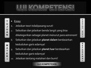 T
U
J
U
A
N
M
A
T
E
R
I
C
O
N
T
O
H
S
O
A
L
R
E
F
E
R
E
N
S
I
UJI KOMPETENSI
 Essay
6. Jelaskan teori tidal/pasang surut!
7. Sebutkan dan jelaskan benda langit yang bisa
dikategorikan sebagai planet menurut para astronom!
8. Sebutkan dan jelaskan planet dalam berdasarkan
kedudukan garis edarnya!
9. Sebutkan dan jelaskan planet luar berdasarkan
kedudukan garis edarnya!
10. Jelaskan tentang matahari dan bumi!
 
