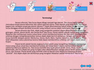 Terminologi
Secara informal, Tata Surya dapat dibagi menjadi tiga daerah. Tata Surya bagian dalam
mencakup empat planet kebumian dan sabuk asteroid utama. Pada daerah yang lebih jauh, Tata Surya
bagian luar, terdapat empat gas planet raksasa.[6] Sejak ditemukannya Sabuk Kuiper, bagian terluar Tata
Surya dianggap wilayah berbeda tersendiri yang meliputi semua objek melampaui Neptunus.[7]
Secara dinamis dan fisik, objek yang mengorbit matahari dapat diklasifikasikan dalam tiga
golongan: planet, planet kerdil, dan benda kecil Tata Surya. Planet adalah sebuah badan yang mengedari
Matahari dan mempunyai massa cukup besar untuk membentuk bulatan diri dan telah membersihkan
orbitnya dengan menginkorporasikan semua objek-objek kecil di sekitarnya. Dengan definisi ini, Tata
Surya memiliki delapan planet: Merkurius, Venus, Bumi, Mars, Yupiter, Saturnus, dan Neptunus. Pluto
telah dilepaskan status planetnya karena tidak dapat membersihkan orbitnya dari objek-objek Sabuk
Kuiper.
Planet kerdil adalah benda angkasa bukan satelit yang mengelilingi Matahari, mempunyai
massa yang cukup untuk bisa membentuk bulatan diri tetapi belum dapat membersihkan daerah
sekitarnya.Menurut definisi ini, Tata Surya memiliki lima buah planet kerdil: Ceres, Pluto, Haumea,
Makemake, dan Eris.Objek lain yang mungkin akan diklasifikasikan sebagai planet kerdil adalah: Sedna,
Orcus, dan Quaoar. Planet kerdil yang memiliki orbit di daerah trans-Neptunus biasanya disebut
"plutoid". Sisa objek-objek lain berikutnya yang mengitari Matahari adalah benda kecil Tata Surya.
 