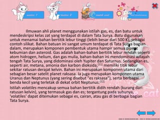 Ilmuwan ahli planet menggunakan istilah gas, es, dan batu untuk
mendeskripsi kelas zat yang terdapat di dalam Tata Surya. Batu digunakan
untuk menamai bahan bertitik lebur tinggi (lebih besar dari 500 K), sebagai
contoh silikat. Bahan batuan ini sangat umum terdapat di Tata Surya bagian
dalam, merupakan komponen pembentuk utama hampir semua planet
kebumian dan asteroid. Gas adalah bahan-bahan bertitik lebur rendah seperti
atom hidrogen, helium, dan gas mulia, bahan-bahan ini mendominasi wilayah
tengah Tata Surya, yang didominasi oleh Yupiter dan Saturnus. Sedangkan es,
seperti air, metana, amonia dan karbon dioksida,[11] memiliki titik lebur
sekitar ratusan derajat kelvin. Bahan ini merupakan komponen utama dari
sebagian besar satelit planet raksasa. Ia juga merupakan komponen utama
Uranus dan Neptunus (yang sering disebut "es raksasa"), serta berbagai
benda kecil yang terletak di dekat orbit Neptunus.[12]
Istilah volatiles mencakup semua bahan bertitik didih rendah (kurang dari
ratusan kelvin), yang termasuk gas dan es; tergantung pada suhunya,
'volatiles' dapat ditemukan sebagai es, cairan, atau gas di berbagai bagian
Tata Surya.
 
