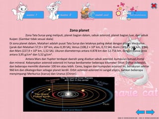 Zona planet
Zona Tata Surya yang meliputi, planet bagian dalam, sabuk asteroid, planet bagian luar, dan sabuk
Kuiper. (Gambar tidak sesuai skala)
Di zona planet dalam, Matahari adalah pusat Tata Surya dan letaknya paling dekat dengan planet Merkurius
(jarak dari Matahari 57,9 × 106 km, atau 0,39 SA), Venus (108,2 × 106 km, 0,72 SA), Bumi (149,6 × 106 km, 1 SA)
dan Mars (227,9 × 106 km, 1,52 SA). Ukuran diameternya antara 4.878 km dan 12.756 km, dengan massa jenis
antara 3,95 g/cm3 dan 5,52 g/cm3.
Antara Mars dan Yupiter terdapat daerah yang disebut sabuk asteroid, kumpulan batuan metal
dan mineral. Kebanyakan asteroid-asteroid ini hanya berdiameter beberapa kilometer (lihat: Daftar asteroid),
dan beberapa memiliki diameter 100 km atau lebih. Ceres, bagian dari kumpulan asteroid ini, berukuran sekitar
960 km dan dikategorikan sebagai planet kerdil. Orbit asteroid-asteroid ini sangat eliptis, bahkan beberapa
menyimpangi Merkurius (Icarus) dan Uranus (Chiron).
 