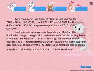 Pada zona planet luar, terdapat planet gas raksasa Yupiter
(778,3 × 106 km, 5,2 SA), Uranus (2,875 × 109 km, 19,2 SA) dan Neptunus
(4,504 × 109 km, 30,1 SA) dengan massa jenis antara 0,7 g/cm3 dan
1,66 g/cm3.
Jarak rata-rata antara planet-planet dengan Matahari bisa
diperkirakan dengan menggunakan baris matematis Titus-Bode. Regularitas
jarak antara jalur edaran orbit-orbit ini kemungkinan merupakan efek
resonansi sisa dari awal terbentuknya Tata Surya. Anehnya, planet Neptunus
tidak muncul di baris matematis Titus-Bode, yang membuat para pengamat
berspekulasi bahwa Neptunus merupakan hasil tabrakan kosmis.
 