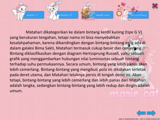 Matahari dikategorikan ke dalam bintang kerdil kuning (tipe G V)
yang berukuran tengahan, tetapi nama ini bisa menyebabkan
kesalahpahaman, karena dibandingkan dengan bintang-bintang yang ada di
dalam galaksi Bima Sakti, Matahari termasuk cukup besar dan cemerlang.
Bintang diklasifikasikan dengan diagram Hertzsprung-Russell, yaitu sebuah
grafik yang menggambarkan hubungan nilai luminositas sebuah bintang
terhadap suhu permukaannya. Secara umum, bintang yang lebih panas akan
lebih cemerlang. Bintang-bintang yang mengikuti pola ini dikatakan terletak
pada deret utama, dan Matahari letaknya persis di tengah deret ini. Akan
tetapi, bintang-bintang yang lebih cemerlang dan lebih panas dari Matahari
adalah langka, sedangkan bintang-bintang yang lebih redup dan dingin adalah
umum.
 