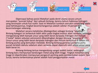 Dipercayai bahwa posisi Matahari pada deret utama secara umum
merupakan "puncak hidup" dari sebuah bintang, karena belum habisnya hidrogen
yang tersimpan untuk fusi nuklir. Saat ini Matahari tumbuh semakin cemerlang. Pada
awal kehidupannya, tingkat kecemerlangannya adalah sekitar 70 persen dari
kecermelangan sekarang.
Matahari secara metalisitas dikategorikan sebagai bintang "populasi I".
Bintang kategori ini terbentuk lebih akhir pada tingkat evolusi alam semesta, sehingga
mengandung lebih banyak unsur yang lebih berat daripada hidrogen dan helium
("metal" dalam sebutan astronomi) dibandingkan dengan bintang "populasi II".[15]
Unsur-unsur yang lebih berat daripada hidrogen dan helium terbentuk di dalam inti
bintang purba yang kemudian meledak. Bintang-bintang generasi pertama perlu
punah terlebih dahulu sebelum alam semesta dapat dipenuhi oleh unsur-unsur yang
lebih berat ini.
Bintang-bintang tertua mengandung sangat sedikit metal, sedangkan
bintang baru mempunyai kandungan metal yang lebih tinggi. Tingkat metalitas yang
tinggi ini diperkirakan mempunyai pengaruh penting pada pembentukan sistem Tata
Surya, karena terbentuknya planet adalah hasil penggumpalan metal.
 