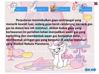 Perputaran menimbulkan gaya sentripugal yang
menarik kearah luar, sedang gaya berat cenderung menarik gas-
gas ke dalam kea rah matahari. Akibat kedua gaya yang
berlawanan ini perlahan-lahan menjadikan awan gas yang
berkeliling dan membentuk awan gas berbentuk datar,
membentuk piringan gas yang berputar di sekitar matahari
yang disebut Nebula Planetaria.
 