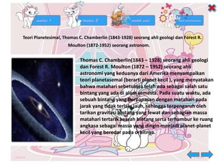 Teori Planetesimal, Thomas C. Chamberlin (1843-1928) seorang ahli geologi dan Forest R.
Moulton (1872-1952) seorang astronom.
Thomas C. Chamberlin(1843 – 1928) seorang ahli geologi
dan Forest R. Moulton (1872 – 1952) seorang ahli
astronomi yang keduanya dari Amerika menyampaikan
teori planetasemal (berarti planet kecil ), yang menyatakan
bahwa matahari sebetulnya telah ada sebagai salah satu
bintang yang ada di alam semesta. Pada suatu waktu, ada
sebuah bintang yang berpapasan dengan matahari pada
jarak yang tidak terlalu jauh, sehingga terpengaruh oleh
tarikan gravitasi bintang yang lewat dan sebagian massa
matahari tertarik kearah bintang serta terhambur ke ruang
angkasa sebagai massa yang dingin menjadi planet-planet
kecil yang beredar pada orbitnya.
 