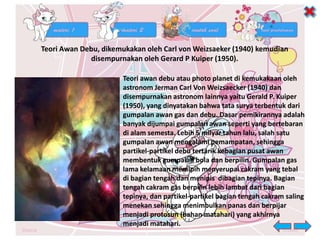 Teori Awan Debu, dikemukakan oleh Carl von Weizsaeker (1940) kemudian
disempurnakan oleh Gerard P Kuiper (1950).
Teori awan debu atau photo planet di kemukakaan oleh
astronom Jerman Carl Von Weizsaecker (1940) dan
disempurnakan astronom lainnya yaitu Gerald P. Kuiper
(1950), yang dinyatakan bahwa tata surya terbentuk dari
gumpalan awan gas dan debu. Dasar pemikirannya adalah
banyak dijumpai gumpalan awan seperti yang bertebaran
di alam semesta. Lebih 5 milyar tahun lalu, salah satu
gumpalan awan mengalami pemampatan, sehingga
partikel-partikel debu tertarik kebagian pusat awan
membentuk gumpalan bola dan berpilin. Gumpalan gas
lama kelamaan memipih menyerupai cakram yang tebal
di bagian tengah dan menipis dibagian tepinya. Bagian
tengah cakram gas berpilin lebih lambat dari bagian
tepinya, dan partikel-partikel bagian tengah cakram saling
menekan sehingga menimbulkan panas dan berpijar
menjadi protosun (bahan matahari) yang akhirnya
menjadi matahari.
 