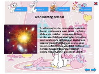 Teori Bintang Kembar
Teori bintang kembar mempunyai kesamaan
dengan teori passang surut James – Jeffreys.
Mula- mula matahari merupakan bintang
kembar yang letaknya berdekatan, kemudian
salah satu bintang meledak dan pecahannya
berputar mengelilingi bintang satunya yang
tidak meledak. Bintang yang tidak meledak
menjadi matahari, sedangkan pecahan
bintang menjadi planet-planet dan satelit.
 