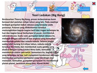 Teori Ledakan (Big Bang)
Berdasarkan Theory Big Bang, proses terbentuknya bumi
berawal dari puluhan milyar tahun yang lalu. Pada awalnya
terdapat gumpalan kabut raksasa yang berputar pada
porosnya. Putaran yang dilakukannya tersebut
memungkinkan bagian-bagian kecil dan ringan terlempar ke
luar dan bagian besar berkumpul di pusat, membentuk
cakram raksasa. Suatu saat, gumpalan kabut raksasa itu
meledak dengan dahsyat di luar angkasa yang kemudian
membentuk galaksi dan nebula-nebula. Selama jangka
waktu lebih kurang 4,6 milyar tahun, nebula-nebula
tersebut membeku dan membentuk suatu galaksi yang
disebut dengan nama Galaksi Bima Sakti, kemudian
membentuk sistem tata surya. Sementara itu, bagian ringan
yang terlempar ke luar tadi mengalami kondensasi sehingga
membentuk gumpalan-gumpalan yang mendingin dan
memadat. Kemudian, gumpalan-gumpalan itu membentuk
planet-planet, termasuk planet kita. Planet BUMI.
 