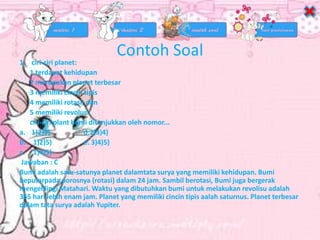 Contoh Soal
1. ciri-ciri planet:
1 terdapat kehidupan
2 merupakan planet terbesar
3 memiliki cincin tipis
4 memiliki rotasi; dan
5 memiliki revolusi
ciri-ciri plant bumi ditunjukkan oleh nomor...
a. 1)2)3) d.2)3)4)
b. 1)2)5) e. 3)4)5)
c. 1)4)5)
Jawaban : C
Bumi adalah satu-satunya planet dalamtata surya yang memiliki kehidupan. Bumi
beputarpada porosnya (rotasi) dalam 24 jam. Sambil berotasi, Bumi juga bergerak
mengelilingi Matahari. Waktu yang dibutuhkan bumi untuk melakukan revolisu adalah
365 hari lebih enam jam. Planet yang memiliki cincin tipis aalah saturnus. Planet terbesar
dalam tata surya adalah Yupiter.
 