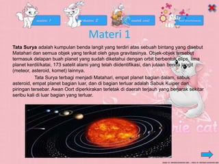 Materi 1
Tata Surya adalah kumpulan benda langit yang terdiri atas sebuah bintang yang disebut
Matahari dan semua objek yang terikat oleh gaya gravitasinya. Objek-objek tersebut
termasuk delapan buah planet yang sudah diketahui dengan orbit berbentuk elips, lima
planet kerdil/katai, 173 satelit alami yang telah diidentifikasi, dan jutaan benda langit
(meteor, asteroid, komet) lainnya.
Tata Surya terbagi menjadi Matahari, empat planet bagian dalam, sabuk
asteroid, empat planet bagian luar, dan di bagian terluar adalah Sabuk Kuiper dan
piringan tersebar. Awan Oort diperkirakan terletak di daerah terjauh yang berjarak sekitar
seribu kali di luar bagian yang terluar.
 
