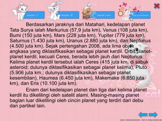 Berdasarkan jaraknya dari Matahari, kedelapan planet
Tata Surya ialah Merkurius (57,9 juta km), Venus (108 juta km),
Bumi (150 juta km), Mars (228 juta km), Yupiter (779 juta km),
Saturnus (1.430 juta km), Uranus (2.880 juta km), dan Neptunus
(4.500 juta km). Sejak pertengahan 2008, ada lima objek
angkasa yang diklasifikasikan sebagai planet kerdil. Orbit planet-
planet kerdil, kecuali Ceres, berada lebih jauh dari Neptunus.
Kelima planet kerdil tersebut ialah Ceres (415 juta km. di sabuk
asteroid; dulunya diklasifikasikan sebagai planet kelima), Pluto
(5.906 juta km.; dulunya diklasifikasikan sebagai planet
kesembilan), Haumea (6.450 juta km), Makemake (6.850 juta
km), dan Eris (10.100 juta km).
Enam dari kedelapan planet dan tiga dari kelima planet
kerdil itu dikelilingi oleh satelit alami. Masing-masing planet
bagian luar dikelilingi oleh cincin planet yang terdiri dari debu
dan partikel lain.
 