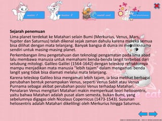 Sejarah penemuan
Lima planet terdekat ke Matahari selain Bumi (Merkurius, Venus, Mars,
Yupiter dan Saturnus) telah dikenal sejak zaman dahulu karena mereka semua
bisa dilihat dengan mata telanjang. Banyak bangsa di dunia ini memiliki nama
sendiri untuk masing-masing planet.
Perkembangan ilmu pengetahuan dan teknologi pengamatan pada lima abad
lalu membawa manusia untuk memahami benda-benda langit terbebas dari
selubung mitologi. Galileo Galilei (1564-1642) dengan teleskop refraktornya
mampu menjadikan mata manusia "lebih tajam" dalam mengamati benda
langit yang tidak bisa diamati melalui mata telanjang.
Karena teleskop Galileo bisa mengamati lebih tajam, ia bisa melihat berbagai
perubahan bentuk penampakan Venus, seperti Venus Sabit atau Venus
Purnama sebagai akibat perubahan posisi Venus terhadap Matahari.
Penalaran Venus mengitari Matahari makin memperkuat teori heliosentris,
yaitu bahwa Matahari adalah pusat alam semesta, bukan Bumi, yang
sebelumnya digagas oleh Nicolaus Copernicus (1473-1543). Susunan
heliosentris adalah Matahari dikelilingi oleh Merkurius hingga Saturnus.
 