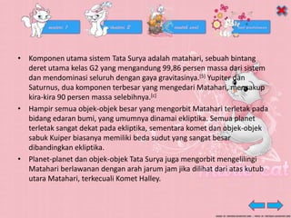 • Komponen utama sistem Tata Surya adalah matahari, sebuah bintang
deret utama kelas G2 yang mengandung 99,86 persen massa dari sistem
dan mendominasi seluruh dengan gaya gravitasinya.[5] Yupiter dan
Saturnus, dua komponen terbesar yang mengedari Matahari, mencakup
kira-kira 90 persen massa selebihnya.[c]
• Hampir semua objek-objek besar yang mengorbit Matahari terletak pada
bidang edaran bumi, yang umumnya dinamai ekliptika. Semua planet
terletak sangat dekat pada ekliptika, sementara komet dan objek-objek
sabuk Kuiper biasanya memiliki beda sudut yang sangat besar
dibandingkan ekliptika.
• Planet-planet dan objek-objek Tata Surya juga mengorbit mengelilingi
Matahari berlawanan dengan arah jarum jam jika dilihat dari atas kutub
utara Matahari, terkecuali Komet Halley.
 