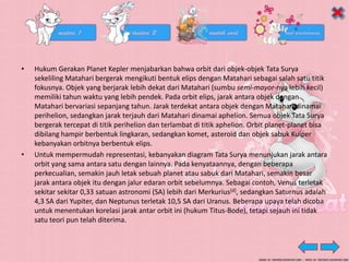 • Hukum Gerakan Planet Kepler menjabarkan bahwa orbit dari objek-objek Tata Surya
sekeliling Matahari bergerak mengikuti bentuk elips dengan Matahari sebagai salah satu titik
fokusnya. Objek yang berjarak lebih dekat dari Matahari (sumbu semi-mayor-nya lebih kecil)
memiliki tahun waktu yang lebih pendek. Pada orbit elips, jarak antara objek dengan
Matahari bervariasi sepanjang tahun. Jarak terdekat antara objek dengan Matahari dinamai
perihelion, sedangkan jarak terjauh dari Matahari dinamai aphelion. Semua objek Tata Surya
bergerak tercepat di titik perihelion dan terlambat di titik aphelion. Orbit planet-planet bisa
dibilang hampir berbentuk lingkaran, sedangkan komet, asteroid dan objek sabuk Kuiper
kebanyakan orbitnya berbentuk elips.
• Untuk mempermudah representasi, kebanyakan diagram Tata Surya menunjukan jarak antara
orbit yang sama antara satu dengan lainnya. Pada kenyataannya, dengan beberapa
perkecualian, semakin jauh letak sebuah planet atau sabuk dari Matahari, semakin besar
jarak antara objek itu dengan jalur edaran orbit sebelumnya. Sebagai contoh, Venus terletak
sekitar sekitar 0,33 satuan astronomi (SA) lebih dari Merkurius[d], sedangkan Saturnus adalah
4,3 SA dari Yupiter, dan Neptunus terletak 10,5 SA dari Uranus. Beberapa upaya telah dicoba
untuk menentukan korelasi jarak antar orbit ini (hukum Titus-Bode), tetapi sejauh ini tidak
satu teori pun telah diterima.
 