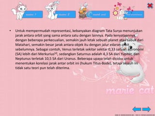 • Untuk mempermudah representasi, kebanyakan diagram Tata Surya menunjukan
jarak antara orbit yang sama antara satu dengan lainnya. Pada kenyataannya,
dengan beberapa perkecualian, semakin jauh letak sebuah planet atau sabuk dari
Matahari, semakin besar jarak antara objek itu dengan jalur edaran orbit
sebelumnya. Sebagai contoh, Venus terletak sekitar sekitar 0,33 satuan astronomi
(SA) lebih dari Merkurius[d], sedangkan Saturnus adalah 4,3 SA dari Yupiter, dan
Neptunus terletak 10,5 SA dari Uranus. Beberapa upaya telah dicoba untuk
menentukan korelasi jarak antar orbit ini (hukum Titus-Bode), tetapi sejauh ini
tidak satu teori pun telah diterima.
 