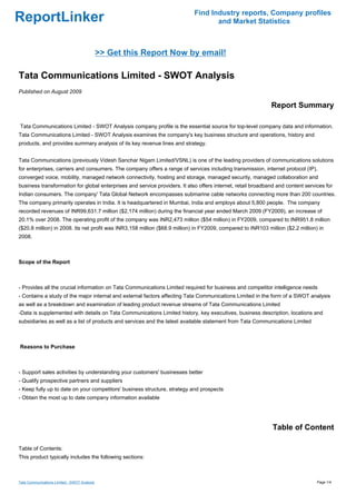 Find Industry reports, Company profiles
ReportLinker                                                                       and Market Statistics



                                              >> Get this Report Now by email!

Tata Communications Limited - SWOT Analysis
Published on August 2009

                                                                                                             Report Summary

Tata Communications Limited - SWOT Analysis company profile is the essential source for top-level company data and information.
Tata Communications Limited - SWOT Analysis examines the company's key business structure and operations, history and
products, and provides summary analysis of its key revenue lines and strategy.


Tata Communications (previously Videsh Sanchar Nigam Limited/VSNL) is one of the leading providers of communications solutions
for enterprises, carriers and consumers. The company offers a range of services including transmission, internet protocol (IP),
converged voice, mobility, managed network connectivity, hosting and storage, managed security, managed collaboration and
business transformation for global enterprises and service providers. It also offers internet, retail broadband and content services for
Indian consumers. The company' Tata Global Network encompasses submarine cable networks connecting more than 200 countries.
The company primarily operates in India. It is headquartered in Mumbai, India and employs about 5,800 people. The company
recorded revenues of INR99,631.7 million ($2,174 million) during the financial year ended March 2009 (FY2009), an increase of
20.1% over 2008. The operating profit of the company was INR2,473 million ($54 million) in FY2009, compared to INR951.8 million
($20.8 million) in 2008. Its net profit was INR3,158 million ($68.9 million) in FY2009, compared to INR103 million ($2.2 million) in
2008.



Scope of the Report



- Provides all the crucial information on Tata Communications Limited required for business and competitor intelligence needs
- Contains a study of the major internal and external factors affecting Tata Communications Limited in the form of a SWOT analysis
as well as a breakdown and examination of leading product revenue streams of Tata Communications Limited
-Data is supplemented with details on Tata Communications Limited history, key executives, business description, locations and
subsidiaries as well as a list of products and services and the latest available statement from Tata Communications Limited



Reasons to Purchase



- Support sales activities by understanding your customers' businesses better
- Qualify prospective partners and suppliers
- Keep fully up to date on your competitors' business structure, strategy and prospects
- Obtain the most up to date company information available




                                                                                                              Table of Content

Table of Contents:
This product typically includes the following sections:



Tata Communications Limited - SWOT Analysis                                                                                      Page 1/4
 