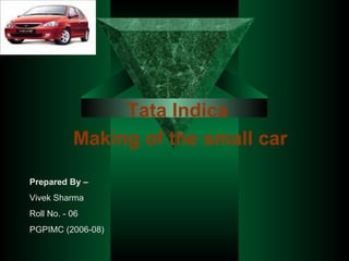 Tata Indica   Making of the small car Prepared By – Vivek Sharma Roll No. - 06 PGPIMC (2006-08) 