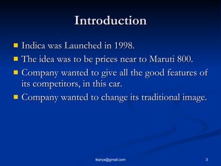 Introduction <ul><li>Indica was Launched in 1998. </li></ul><ul><li>The idea was to be prices near to Maruti 800. </li></u...